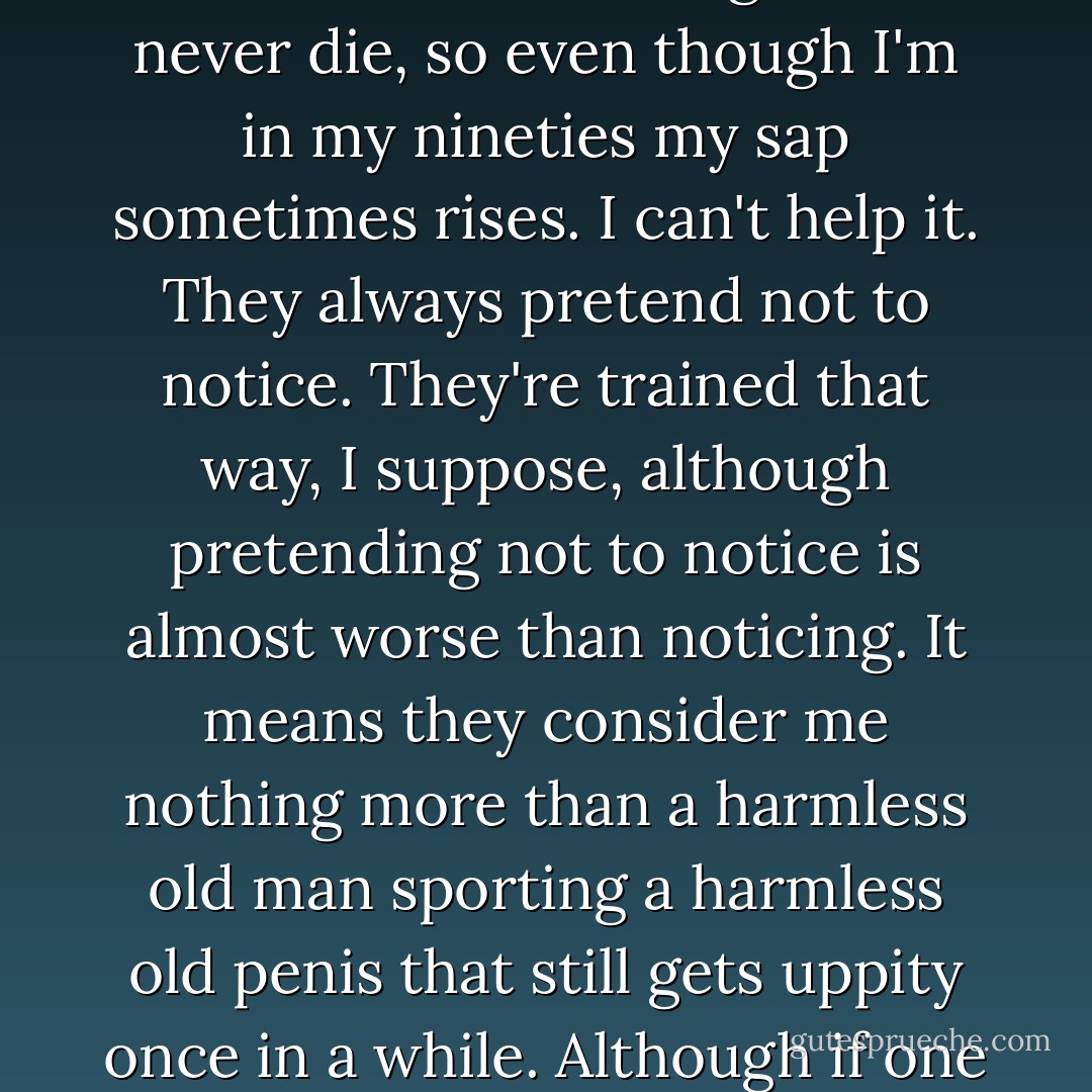 Bathing is even more embarrassing, because I have to strip down to my birthday suit in front of a nurse. Now, there are some things that never die, so even though I'm in my nineties my sap sometimes rises. I can't help it. They always pretend not to notice. They're trained that way, I suppose, although pretending not to notice is almost worse than noticing. It means they consider me nothing more than a harmless old man sporting a harmless old penis that still gets uppity once in a while. Although if one of them took it seriously and tried to do something about it, the shock would probably kill me. - Sara Gruen