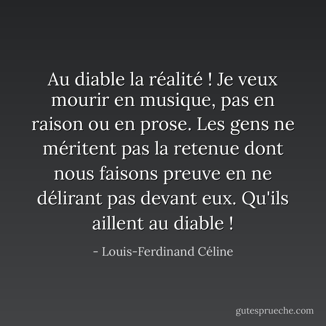 Au diable la réalité ! Je veux mourir en musique, pas en raison ou en prose. Les gens ne méritent pas la retenue dont nous faisons preuve en ne délirant pas devant eux. Qu'ils aillent au diable ! - Louis-Ferdinand Céline