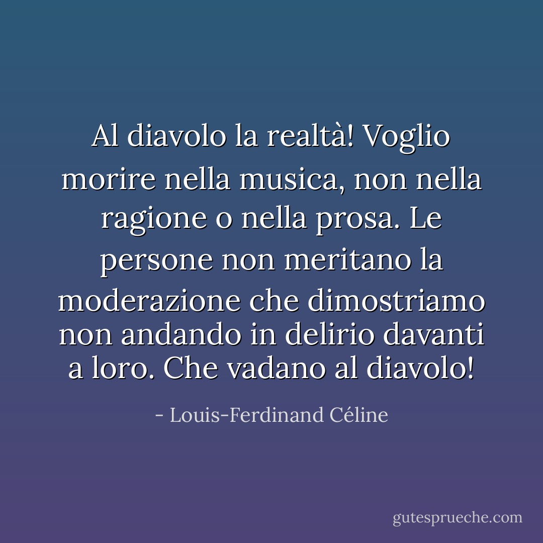 Al diavolo la realtà! Voglio morire nella musica, non nella ragione o nella prosa. Le persone non meritano la moderazione che dimostriamo non andando in delirio davanti a loro. Che vadano al diavolo! - Louis-Ferdinand Céline