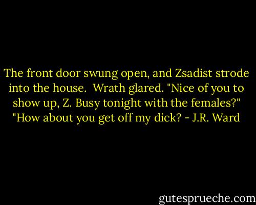 The front door swung open, and Zsadist strode into the house. <br />Wrath glared. "Nice of you to show up, Z. Busy tonight with the females?"<br />"How about you get off my dick? - J.R. Ward