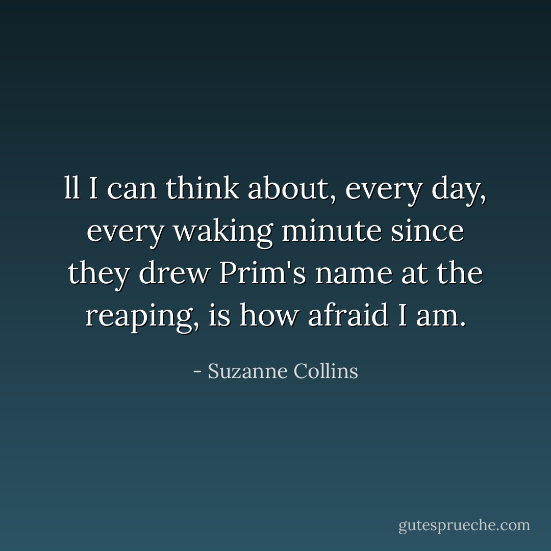 ll I can think about, every day, every waking minute since they drew Prim's name at the reaping, is how afraid I am. - Suzanne Collins
