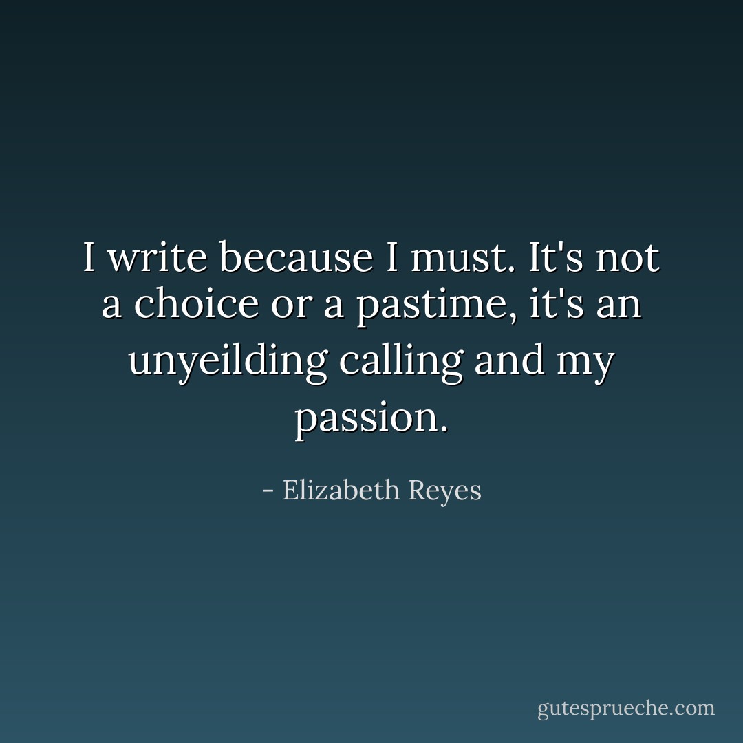 I write because I must. It's not a choice or a pastime, it's an unyeilding calling and my passion. - Elizabeth Reyes