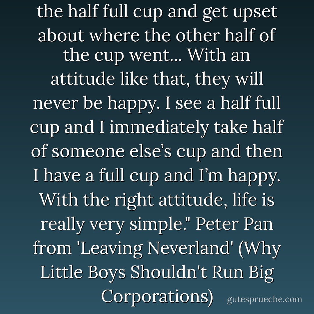 There are some people that see the half full cup and get upset about where the other half of the cup went... With an attitude like that, they will never be happy. I see a half full cup and I immediately take half of someone else’s cup and then I have a full cup and I’m happy. With the right attitude, life is really very simple." Peter Pan from 'Leaving Neverland' (Why Little Boys Shouldn't Run Big Corporations) - Daniel Prokop