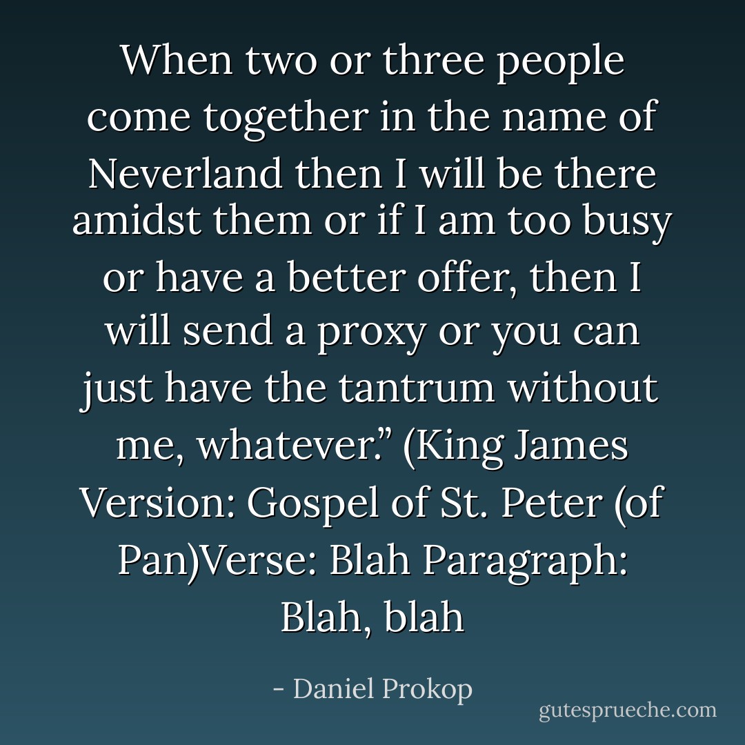 When two or three people come together in the name of Neverland then I will be there amidst them or if I am too busy or have a better offer, then I will send a proxy or you can just have the tantrum without me, whatever.” (King James Version: Gospel of St. Peter (of Pan)Verse: Blah Paragraph: Blah, blah - Daniel Prokop