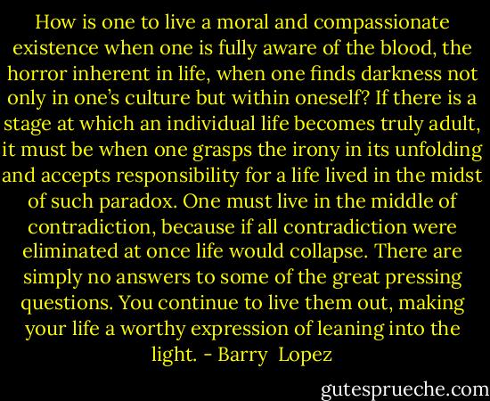 How is one to live a moral and compassionate existence when one is fully aware of the blood, the horror inherent in life, when one finds darkness not only in one’s culture but within oneself? If there is a stage at which an individual life becomes truly adult, it must be when one grasps the irony in its unfolding and accepts responsibility for a life lived in the midst of such paradox. One must live in the middle of contradiction, because if all contradiction were eliminated at once life would collapse. There are simply no answers to some of the great pressing questions. You continue to live them out, making your life a worthy expression of leaning into the light. - Barry  Lopez