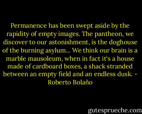 Permanence has been swept aside by the rapidity of empty images. The pantheon, we discover to our astonishment, is the doghouse of the burning asylum... We think our brain is a marble mausoleum, when in fact it's a house made of cardboard boxes, a shack stranded between an empty field and an endless dusk. - Roberto Bolaño