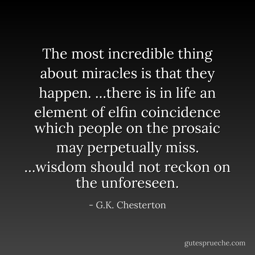 The most incredible thing about miracles is that they happen. …there is in life an element of elfin coincidence which people on the prosaic may perpetually miss. …wisdom should not reckon on the unforeseen. - G.K. Chesterton
