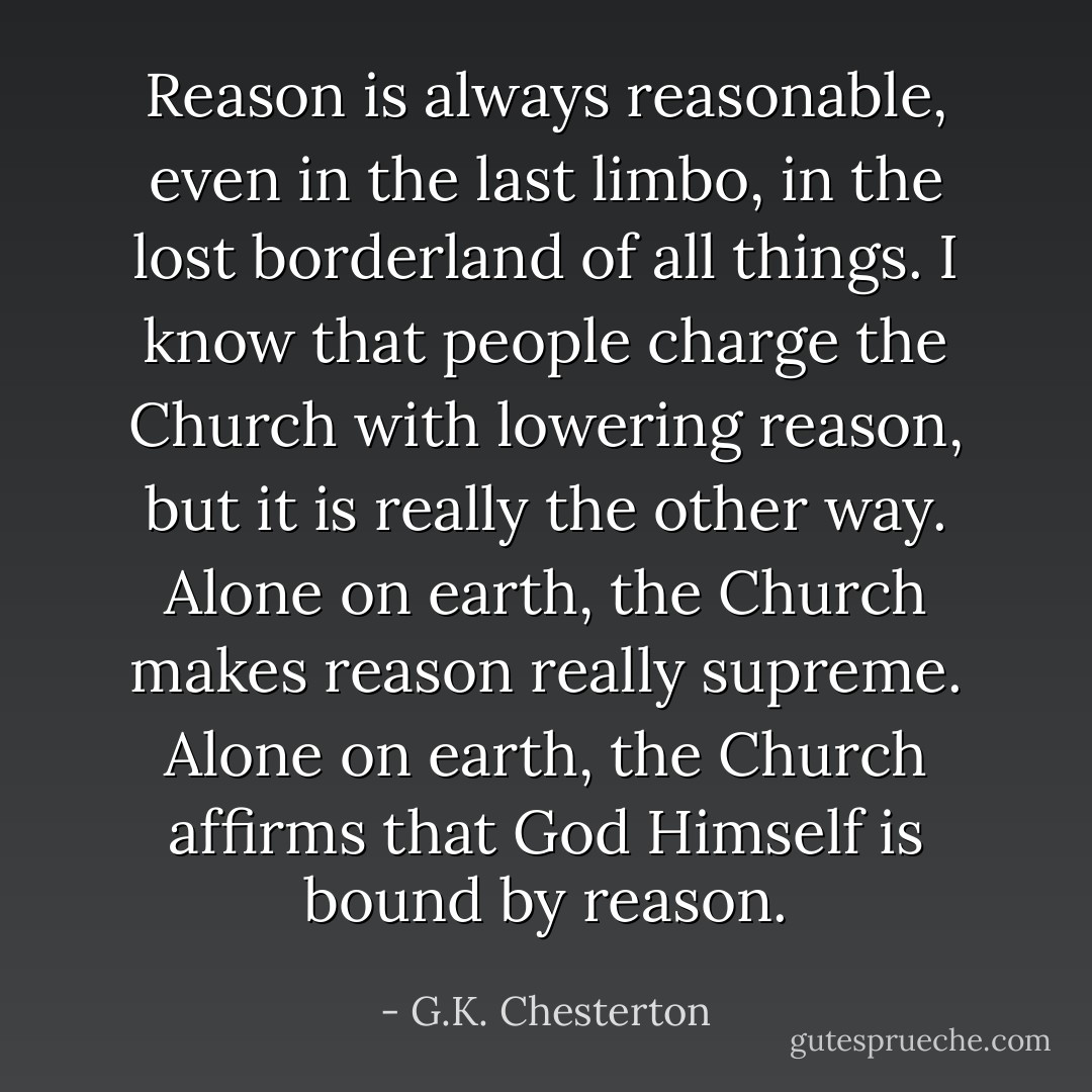 Reason is always reasonable, even in the last limbo, in the lost borderland of all things. I know that people charge the Church with lowering reason, but it is really the other way. Alone on earth, the Church makes reason really supreme. Alone on earth, the Church affirms that God Himself is bound by reason. - G.K. Chesterton