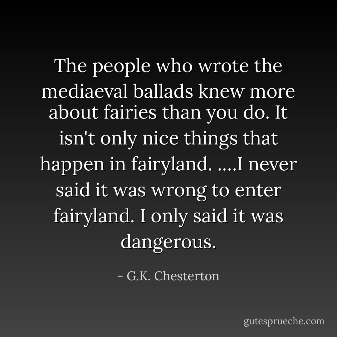 The people who wrote the mediaeval ballads knew more about fairies than you do. It isn't only nice things that happen in fairyland. .…I never said it was wrong to enter fairyland. I only said it was dangerous. - G.K. Chesterton
