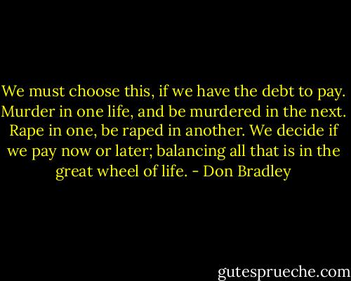 We must choose this, if we have the debt to pay. Murder in one life, and be murdered in the next. Rape in one, be raped in another. We decide if we pay now or later; balancing all that is in the great wheel of life. - Don Bradley