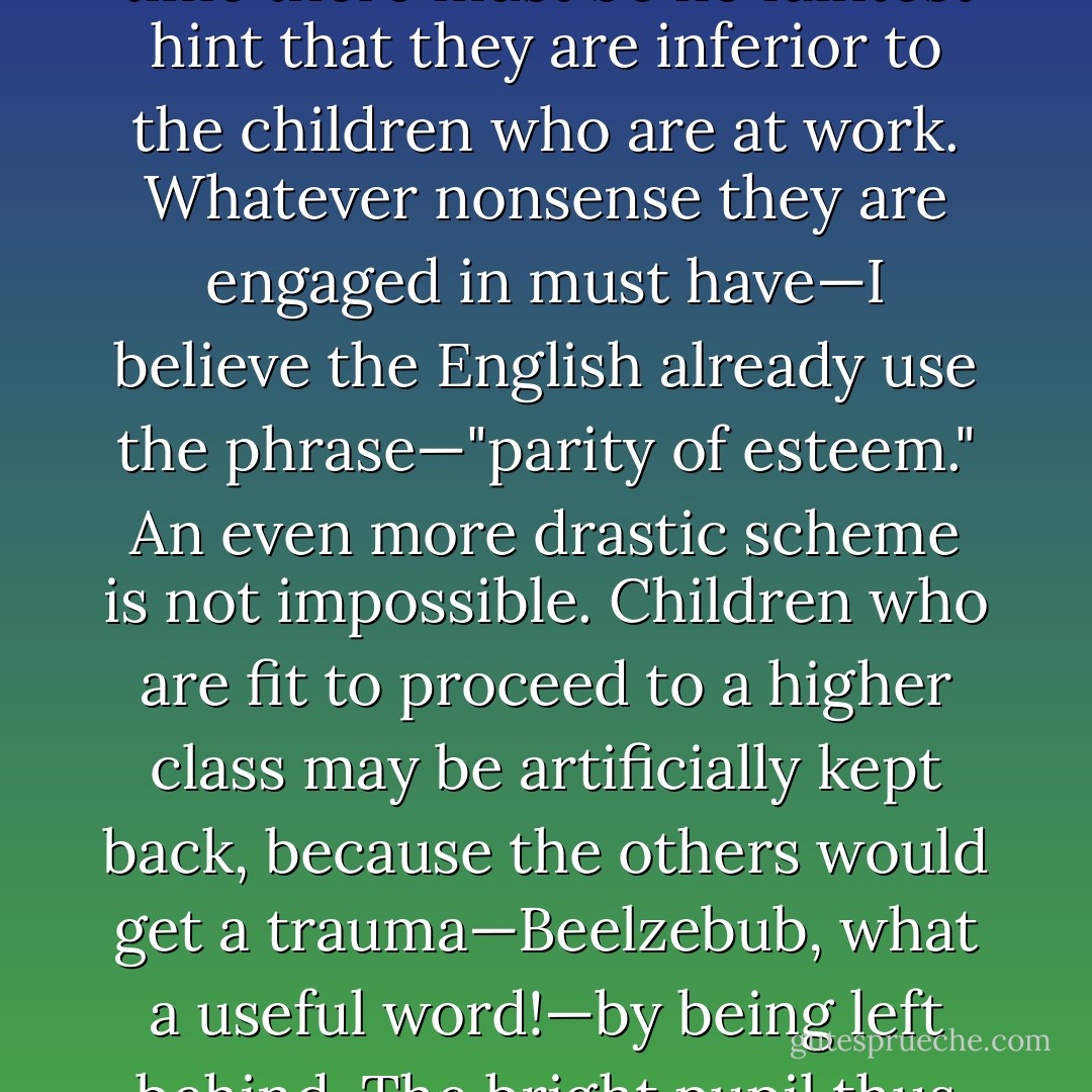 At schools, the children who are too stupid or lazy to learn languages, mathematics and elementary science can be set to doing the things that children used to do in their spare time. Let them, for example, make mud pies and call it modelling. But all the time there must be no faintest hint that they are inferior to the children who are at work. Whatever nonsense they are engaged in must have—I believe the English already use the phrase—"parity of esteem." An even more drastic scheme is not impossible. Children who are fit to proceed to a higher class may be artificially kept back, because the others would get a trauma—Beelzebub, what a useful word!—by being left behind. The bright pupil thus remains democratically fettered to his own age group throughout his school career, and a boy who would be capable of tackling Aeschylus or Dante sits listening to his coeval's attempts to spell out 'A Cat Sat On A Mat'. - C.S. Lewis