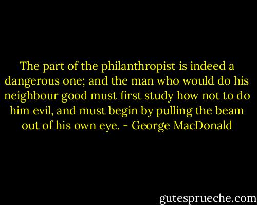 The part of the philanthropist is indeed a dangerous one; and the man who would do his neighbour good must first study how not to do him evil, and must begin by pulling the beam out of his own eye. - George MacDonald