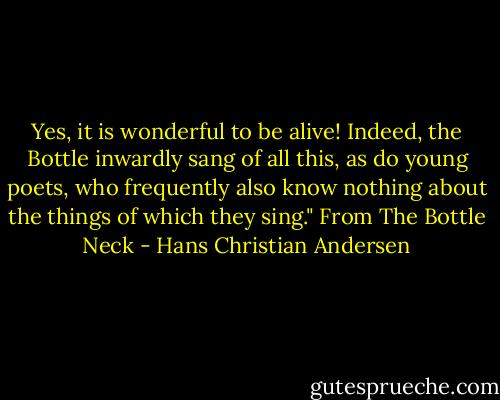 Yes, it is wonderful to be alive! Indeed, the Bottle inwardly sang of all this, as do young poets, who frequently also know nothing about the things of which they sing." From The Bottle Neck - Hans Christian Andersen