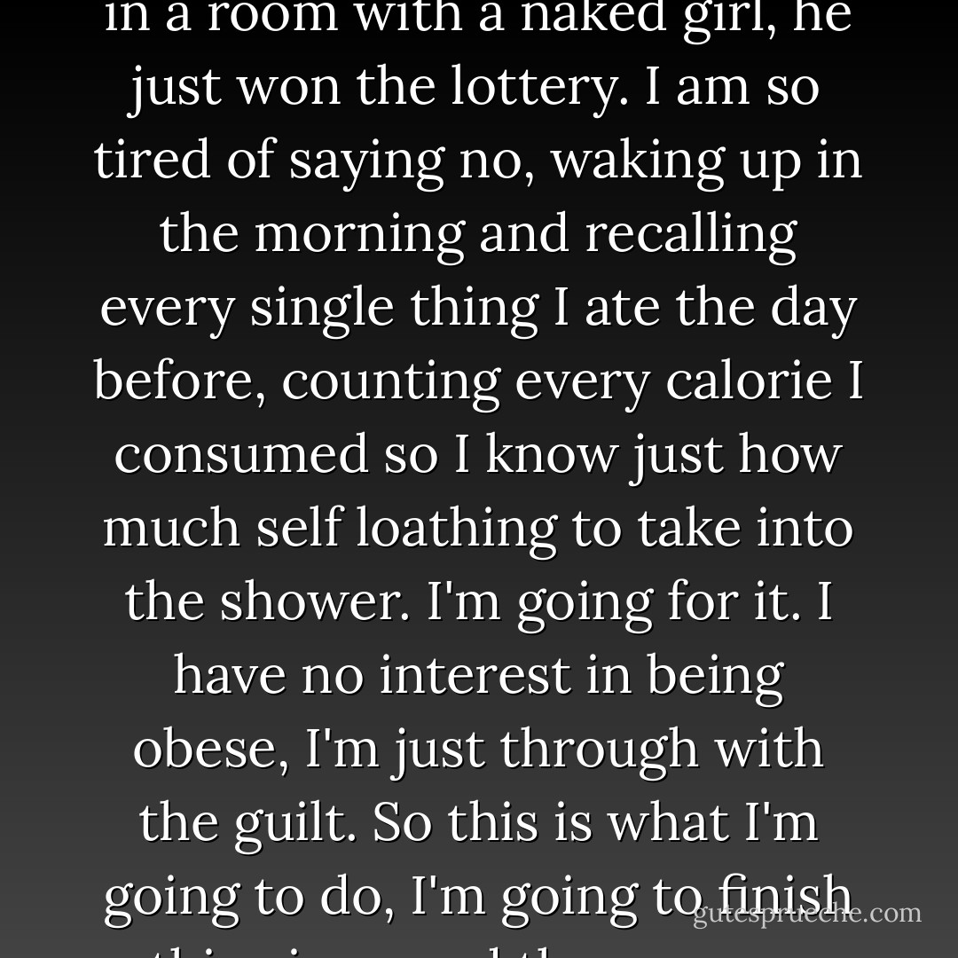 Let me ask you something, in all the years that you have...undressed in front of a gentleman has he ever asked you to leave? Has he ever walked out and left? No? It's because he doesn't care! He's in a room with a naked girl, he just won the lottery. I am so tired of saying no, waking up in the morning and recalling every single thing I ate the day before, counting every calorie I consumed so I know just how much self loathing to take into the shower. I'm going for it. I have no interest in being obese, I'm just through with the guilt. So this is what I'm going to do, I'm going to finish this pizza, and then we are going to go watch the soccer game, and tomorrow we are going to go on a little date and buy ourselves some bigger jeans. - Elizabeth Gilbert