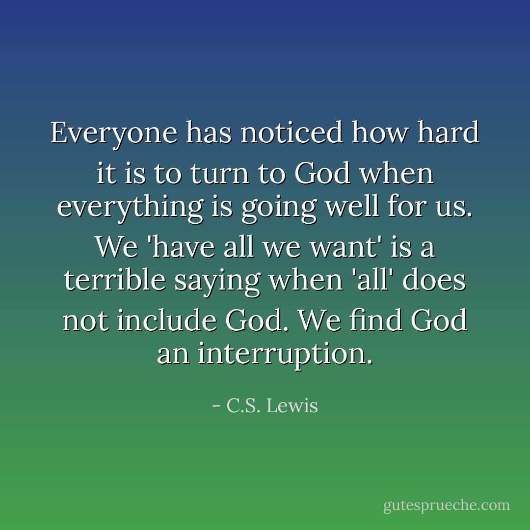 Everyone has noticed how hard it is to turn to God when everything is going well for us. We 'have all we want' is a terrible saying when 'all' does not include God. We find God an interruption. - C.S. Lewis