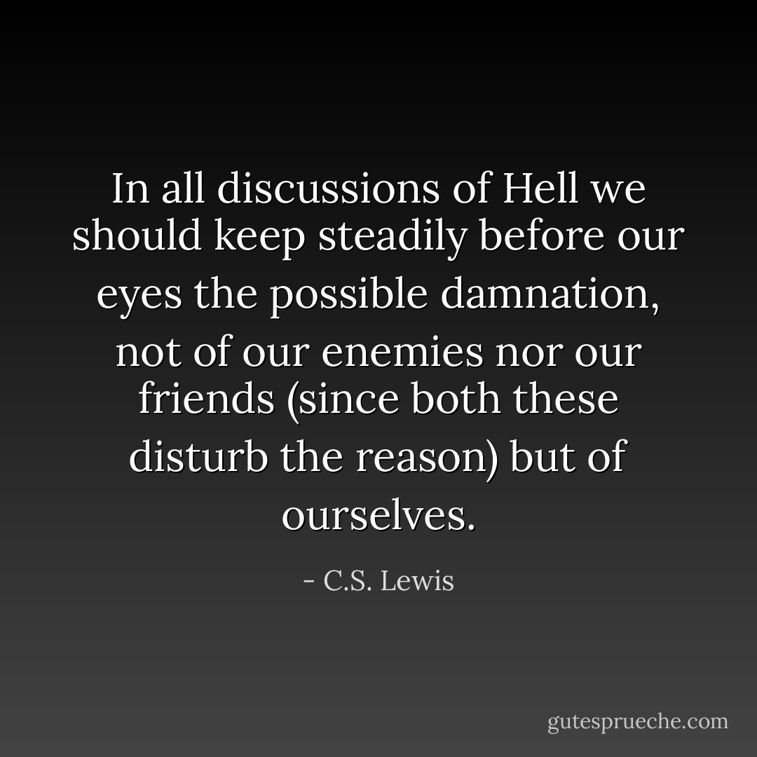 In all discussions of Hell we should keep steadily before our eyes the possible damnation, not of our enemies nor our friends (since both these disturb the reason) but of ourselves. - C.S. Lewis