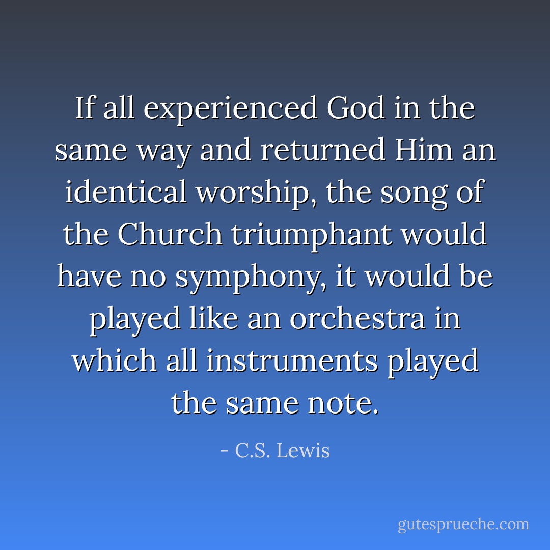 If all experienced God in the same way and returned Him an identical worship, the song of the Church triumphant would have no symphony, it would be played like an orchestra in which all instruments played the same note. - C.S. Lewis