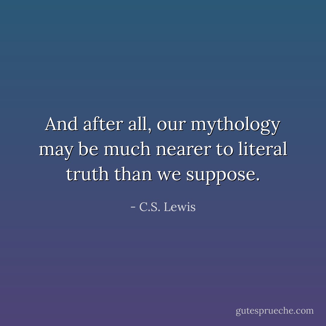 And after all, our mythology may be much nearer to literal truth than we suppose. - C.S. Lewis