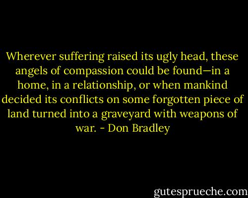 Wherever suffering raised its ugly head, these angels of compassion could be found—in a home, in a relationship, or when mankind decided its conflicts on some forgotten piece of land turned into a graveyard with weapons of war. - Don Bradley