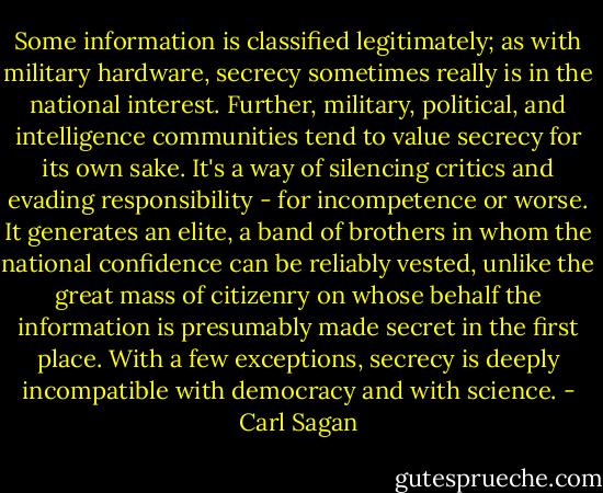 Some information is classified legitimately; as with military hardware, secrecy sometimes really is in the national interest. Further, military, political, and intelligence communities tend to value secrecy for its own sake. It's a way of silencing critics and evading responsibility - for incompetence or worse. It generates an elite, a band of brothers in whom the national confidence can be reliably vested, unlike the great mass of citizenry on whose behalf the information is presumably made secret in the first place. With a few exceptions, secrecy is deeply incompatible with democracy and with science. - Carl Sagan