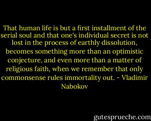 That human life is but a first installment of the serial soul and that one's individual secret is not lost in the process of earthly dissolution, becomes something more than an optimistic conjecture, and even more than a matter of religious faith, when we remember that only commonsense rules immortality out. - Vladimir Nabokov