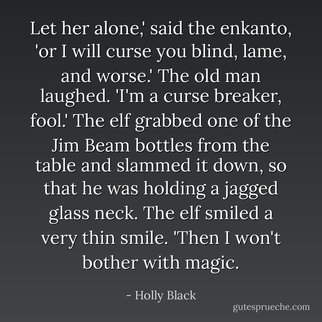 Let her alone,' said the enkanto, 'or I will curse you blind, lame, and worse.'<br />The old man laughed. 'I'm a curse breaker, fool.'<br />The elf grabbed one of the Jim Beam bottles from the table and slammed it down, so that he was holding a jagged glass neck. The elf smiled a very thin smile. 'Then I won't bother with magic. - Holly Black