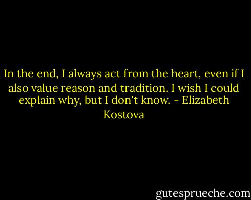 In the end, I always act from the heart, even if I also value reason and tradition. I wish I could explain why, but I don't know. - Elizabeth Kostova