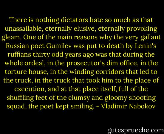 There is nothing dictators hate so much as that unassailable, eternally elusive, eternally provoking gleam. One of the main reasons why the very gallant Russian poet Gumilev was put to death by Lenin's ruffians thirty odd years ago was that during the whole ordeal, in the prosecutor's dim office, in the torture house, in the winding corridors that led to the truck, in the truck that took him to the place of execution, and at that place itself, full of the shuffling feet of the clumsy and gloomy shooting squad, the poet kept smiling. - Vladimir Nabokov