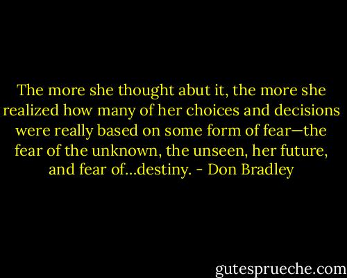 The more she thought abut it, the more she realized how many of her choices and decisions were really based on some form of fear—the fear of the unknown, the unseen, her future, and fear of…destiny. - Don Bradley