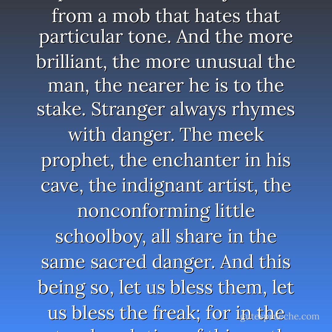 The color of one's creed, neckties, eyes, thoughts, manners, speech, is sure to meet somewhere in time of space with a fatal objection from a mob that hates that particular tone. And the more brilliant, the more unusual the man, the nearer he is to the stake. Stranger always rhymes with danger. The meek prophet, the enchanter in his cave, the indignant artist, the nonconforming little schoolboy, all share in the same sacred danger. And this being so, let us bless them, let us bless the freak; for in the natural evolution of things, the ape would perhaps never have become man had not a freak appeared in the family. - Vladimir Nabokov