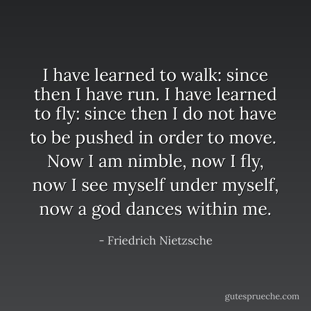 I have learned to walk: since then I have run. I have learned to fly: since then I do not have to be pushed in order to move.<br /><br />Now I am nimble, now I fly, now I see myself under myself, now a god dances within me. - Friedrich Nietzsche