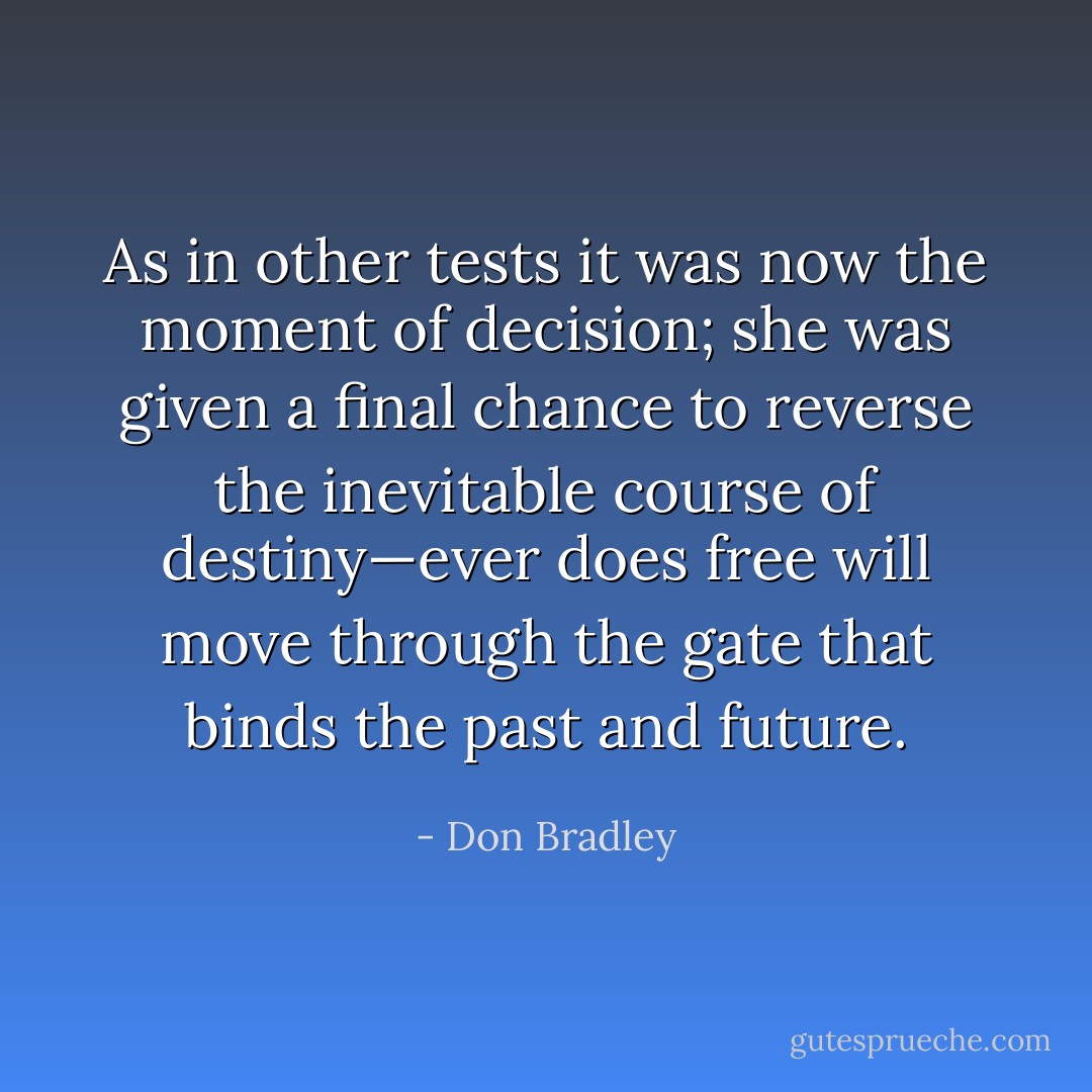 As in other tests it was now the moment of decision; she was given a final chance to reverse the inevitable course of destiny—ever does free will move through the gate that binds the past and future. - Don Bradley