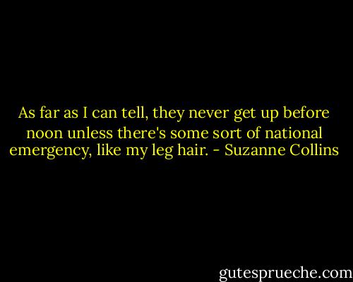 As far as I can tell, they never get up before noon unless there's some sort of national emergency, like my leg hair. - Suzanne Collins