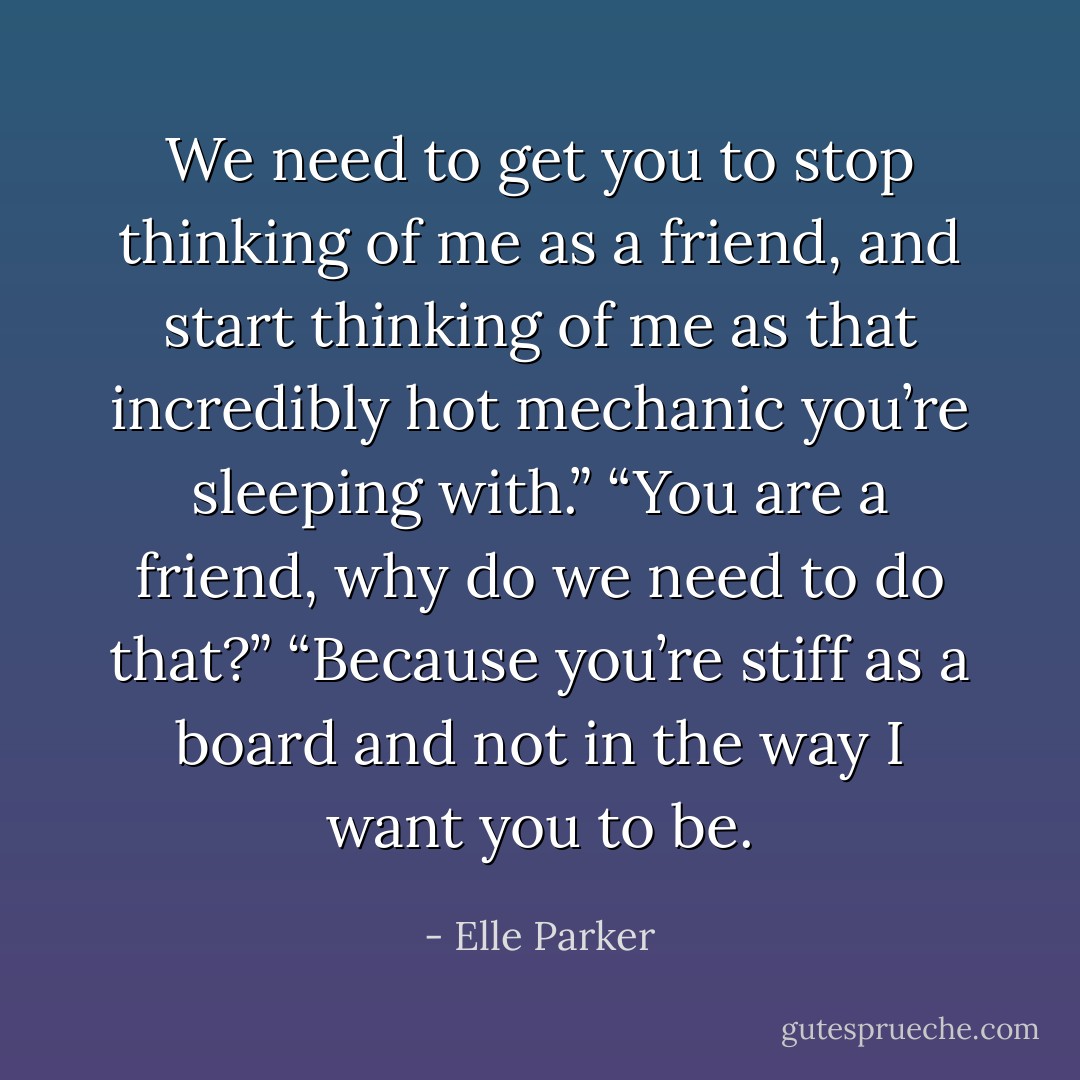 We need to get you to stop thinking of me as a friend, and start thinking of me as that incredibly hot mechanic you’re sleeping with.”<br />“You are a friend, why do we need to do that?”<br />“Because you’re stiff as a board and not in the way I want you to be. - Elle Parker