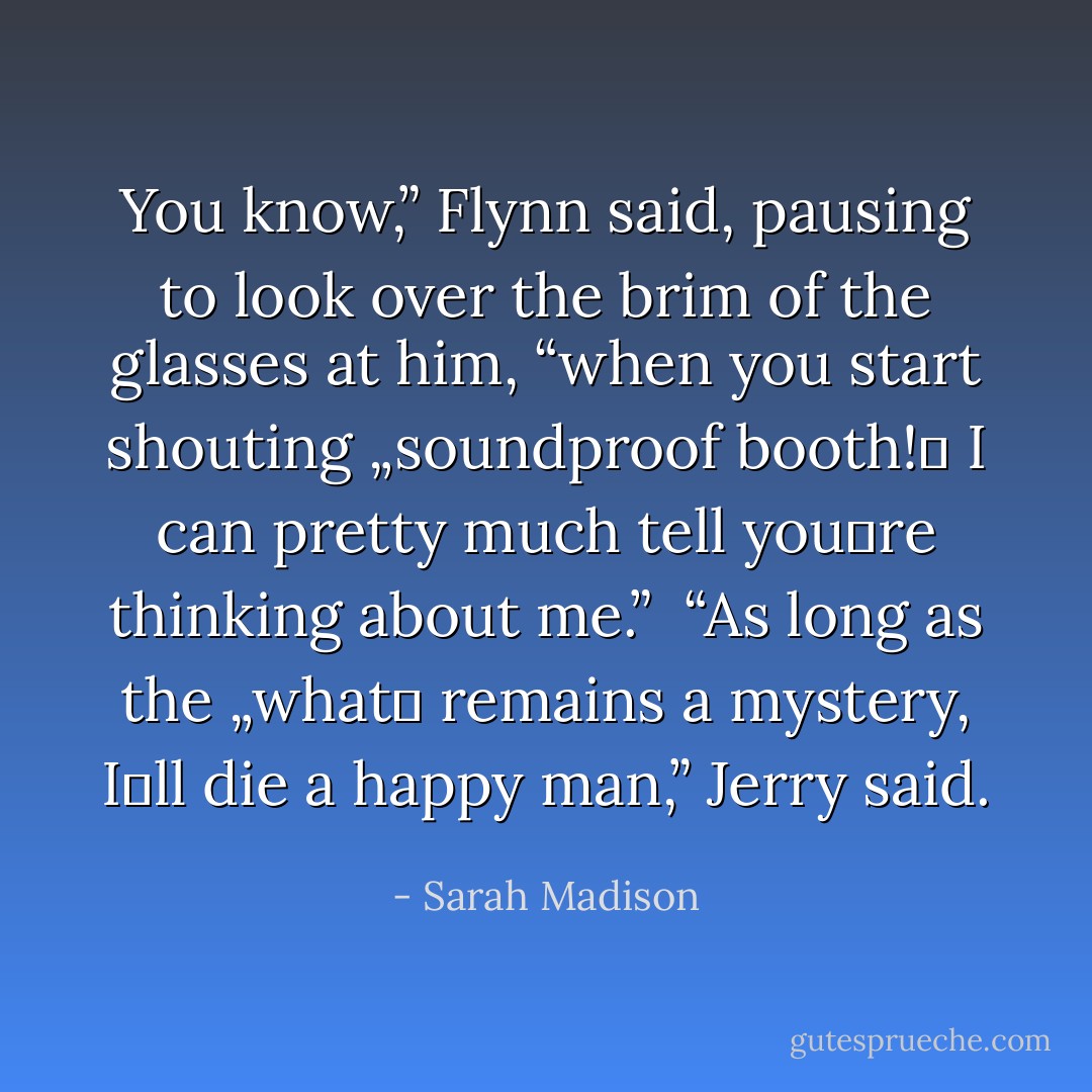 You know,” Flynn said, pausing to look over the brim of the glasses at him, “when you start shouting „soundproof booth!‟ I can pretty much tell you‟re thinking about me.” <br />“As long as the „what‟ remains a mystery, I‟ll die a happy man,” Jerry said. - Sarah Madison