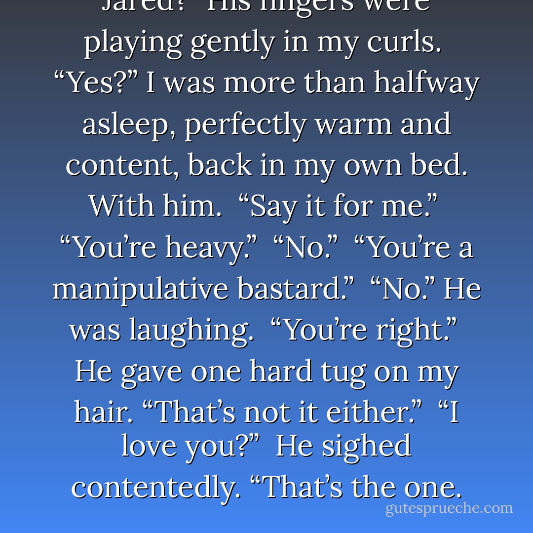 Jared?” His fingers were playing gently in my curls. <br />“Yes?” I was more than halfway asleep, perfectly warm and content, back in my own bed. With him. <br />“Say it for me.” <br />“You’re heavy.” <br />“No.” <br />“You’re a manipulative bastard.” <br />“No.” He was laughing. <br />“You’re right.” <br />He gave one hard tug on my hair. “That’s not it either.” <br />“I love you?” <br />He sighed contentedly. “That’s the one. - Marie Sexton