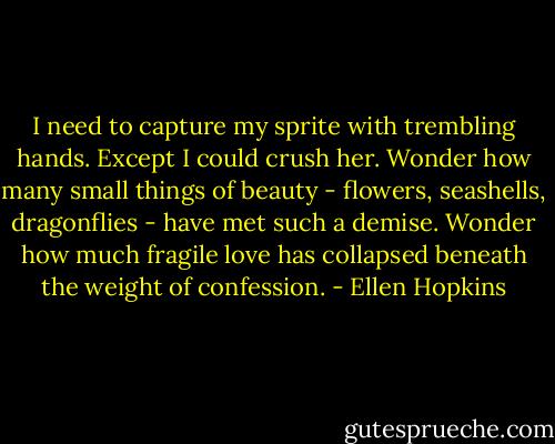 I need to capture my sprite with trembling hands. Except I could crush her. Wonder how many small things of beauty - flowers, seashells, dragonflies - have met such a demise. Wonder how much fragile love has collapsed beneath the weight of confession. - Ellen Hopkins