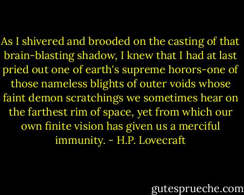 As I shivered and brooded on the casting of that brain-blasting shadow, I knew that I had at last pried out one of earth's supreme horors-one of those nameless blights of outer voids whose faint demon scratchings we sometimes hear on the farthest rim of space, yet from which our own finite vision has given us a merciful immunity. - H.P. Lovecraft