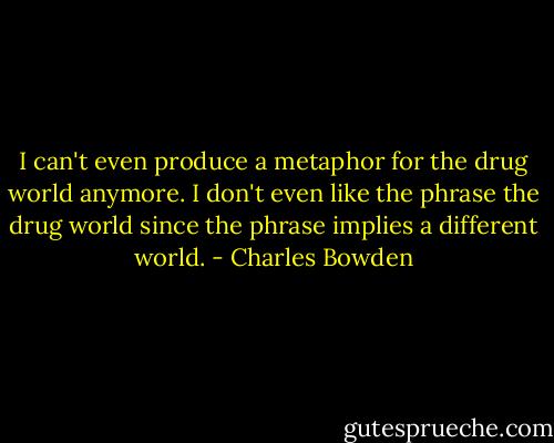 I can't even produce a metaphor for the drug world anymore. I don't even like the phrase the drug world since the phrase implies a different world. - Charles Bowden