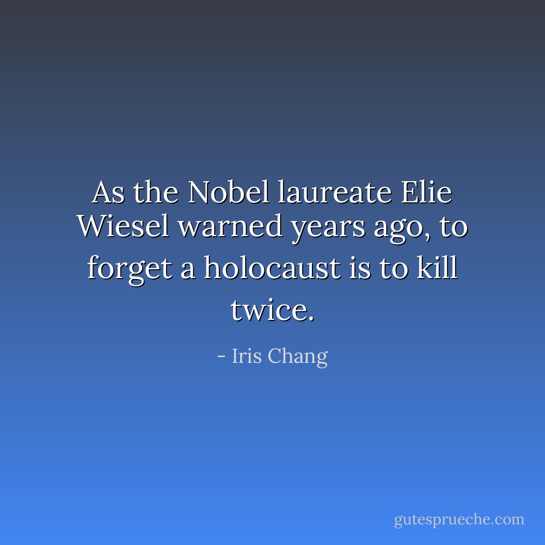 As the Nobel laureate Elie Wiesel warned years ago, to forget a holocaust is to kill twice. - Iris Chang