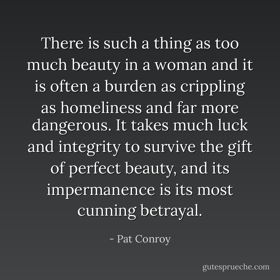There is such a thing as too much beauty in a woman and it is often a burden as crippling as homeliness and far more dangerous. It takes much luck and integrity to survive the gift of perfect beauty, and its impermanence is its most cunning betrayal. - Pat Conroy