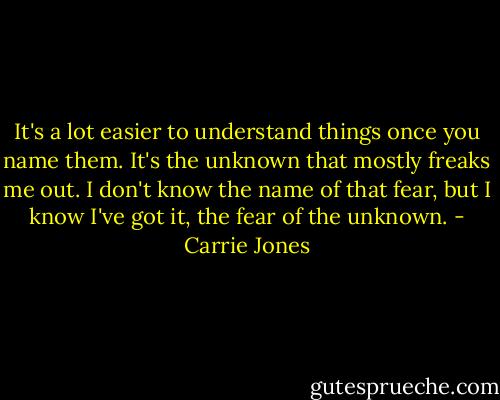It's a lot easier to understand things once you name them. It's the unknown that mostly freaks me out. I don't know the name of that fear, but I know I've got it, the fear of the unknown. - Carrie Jones