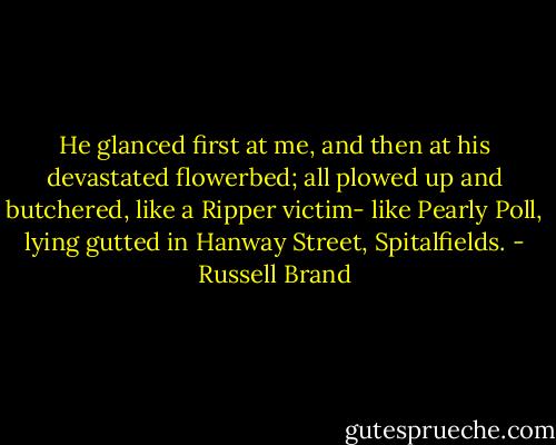 He glanced first at me, and then at his devastated flowerbed; all plowed up and butchered, like a Ripper victim- like Pearly Poll, lying gutted in Hanway Street, Spitalfields. - Russell Brand