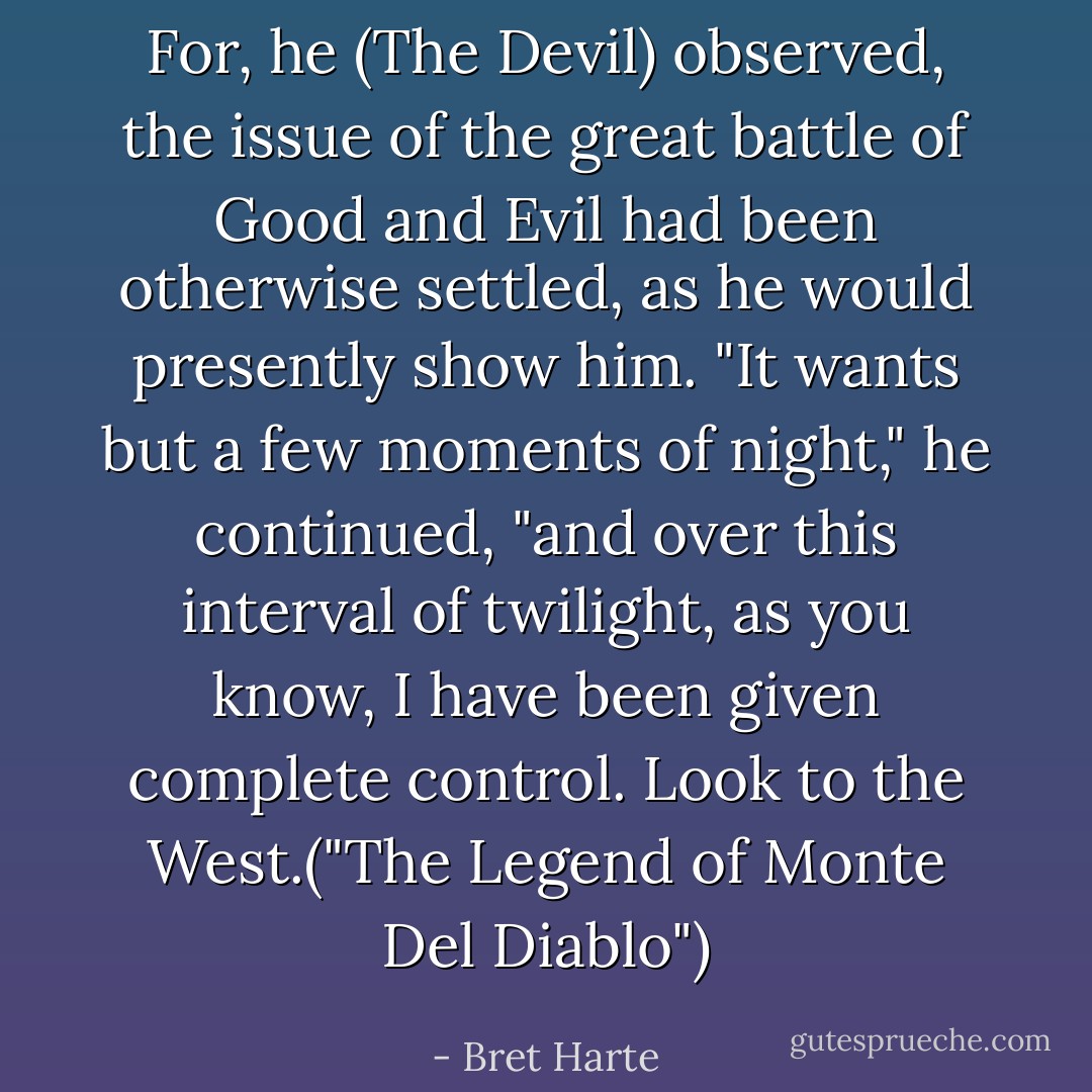 For, he (The Devil) observed, the issue of the great battle of Good and Evil had been otherwise settled, as he would presently show him. "It wants but a few moments of night," he continued, "and over this interval of twilight, as you know, I have been given complete control. Look to the West.("The Legend of Monte Del Diablo") - Bret Harte