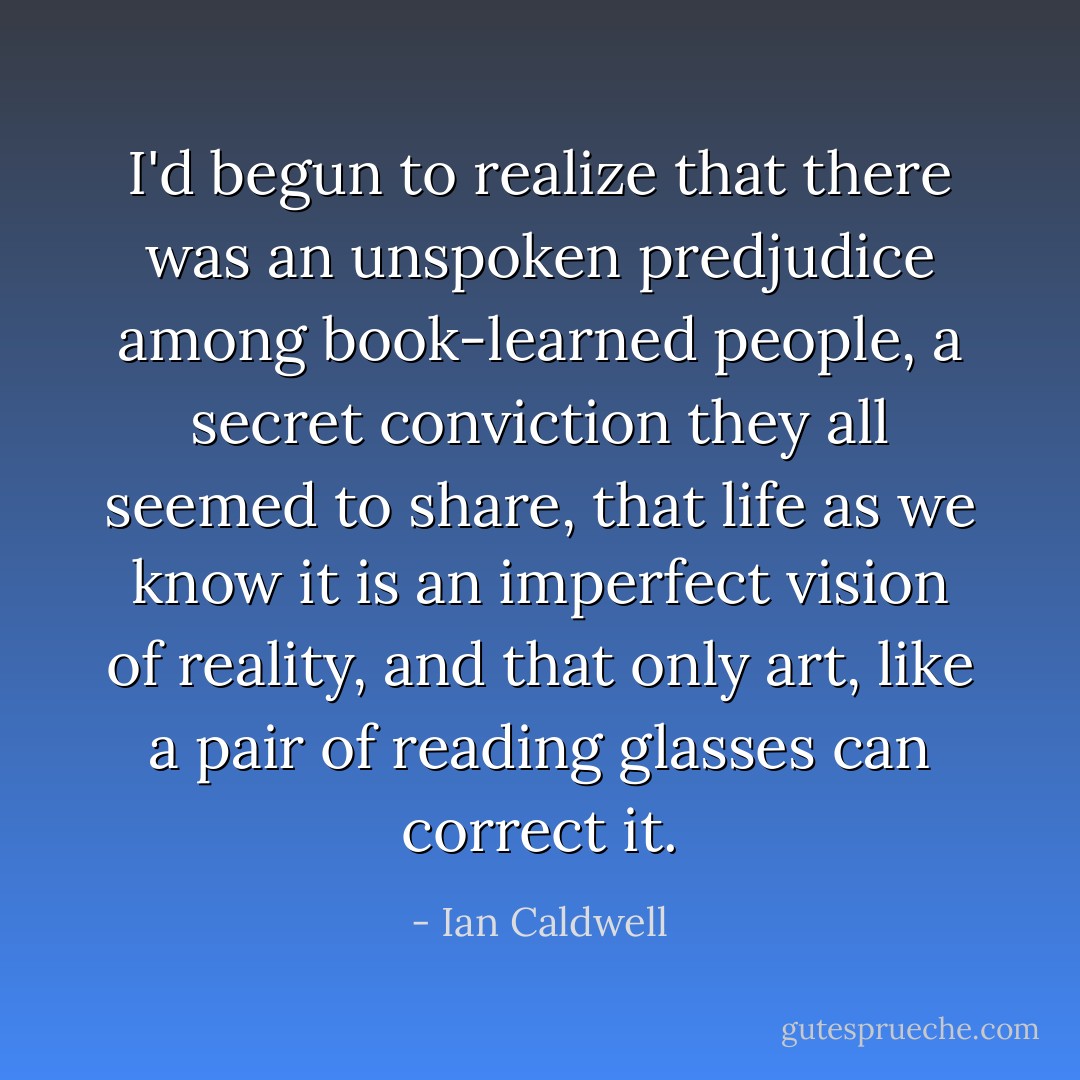 I'd begun to realize that there was an unspoken predjudice among book-learned people, a secret conviction they all seemed to share, that life as we know it is an imperfect vision of reality, and that only art, like a pair of reading glasses can correct it. - Ian Caldwell