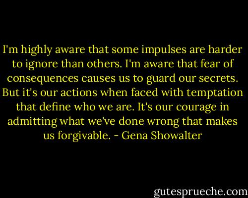 I'm highly aware that some impulses are harder to ignore than others. I'm aware that fear of consequences causes us to guard our secrets. But it's our actions when faced with temptation that define who we are. It's our courage in admitting what we've done wrong that makes us forgivable. - Gena Showalter