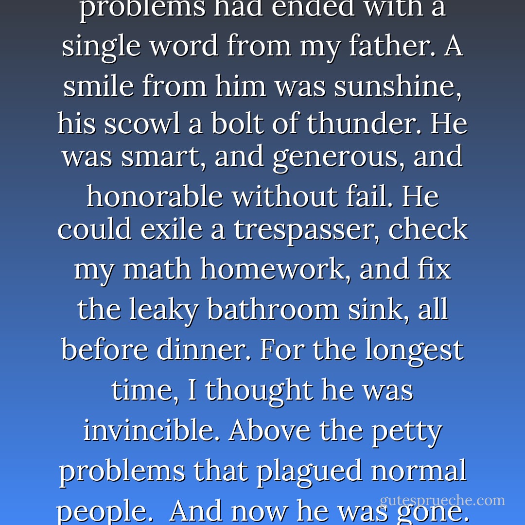 When I was a child, all problems had ended with a single word from my father. A smile from him was sunshine, his scowl a bolt of thunder. He was smart, and generous, and honorable without fail. He could exile a trespasser, check my math homework, and fix the leaky bathroom sink, all before dinner. For the longest time, I thought he was invincible. Above the petty problems that plagued normal people.<br /><br />And now he was gone. - Rachel Vincent