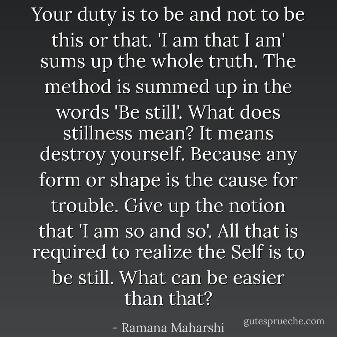 Your duty is to be and not to be this or that. 'I am that I am' sums up the whole truth. The method is summed up in the words 'Be still'. What does stillness mean? It means destroy yourself. Because any form or shape is the cause for trouble. Give up the notion that 'I am so and so'. All that is required to realize the Self is to be still. What can be easier than that? - Ramana Maharshi
