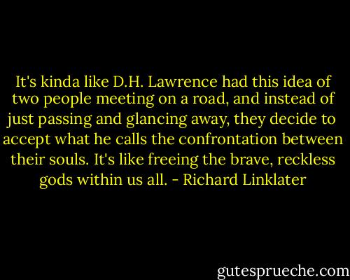 It's kinda like D.H. Lawrence had this idea of two people meeting on a road, and instead of just passing and glancing away, they decide to accept what he calls the confrontation between their souls. It's like freeing the brave, reckless gods within us all. - Richard Linklater