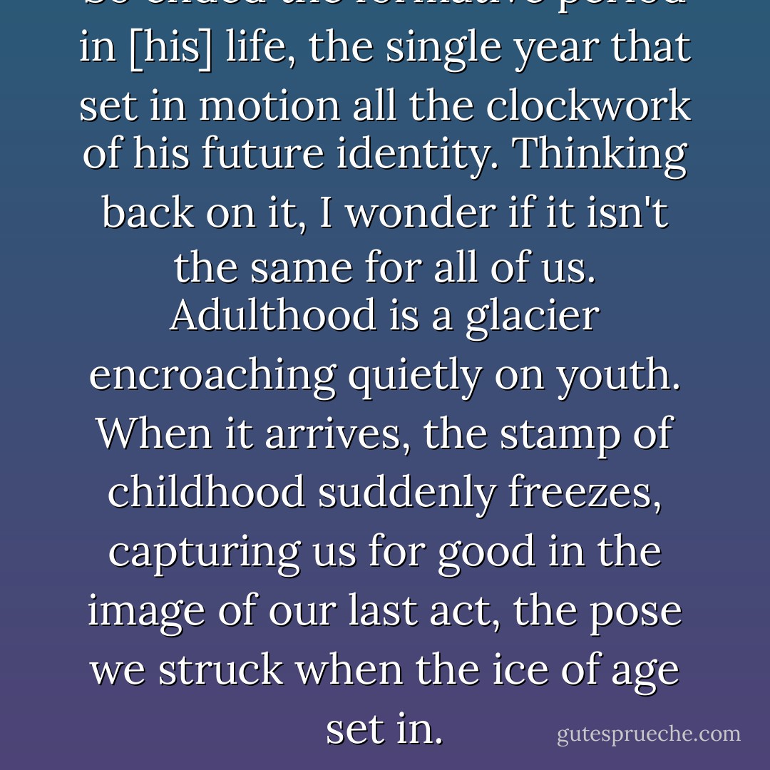 So ended the formative period in [his] life, the single year that set in motion all the clockwork of his future identity. Thinking back on it, I wonder if it isn't the same for all of us. Adulthood is a glacier encroaching quietly on youth. When it arrives, the stamp of childhood suddenly freezes, capturing us for good in the image of our last act, the pose we struck when the ice of age set in. - Ian Caldwell